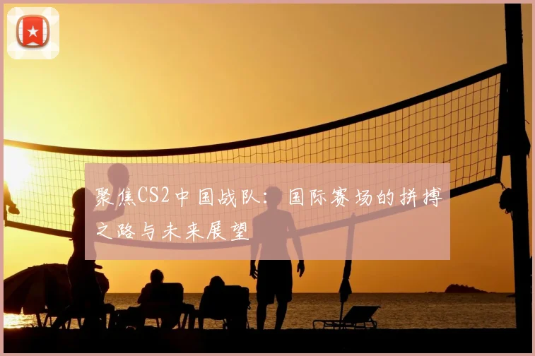 聚焦CS2中国战队:国际赛场的拼搏之路与未来展望