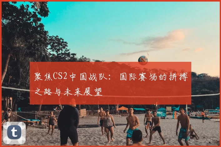 聚焦CS2中国战队：国际赛场的拼搏之路与未来展望