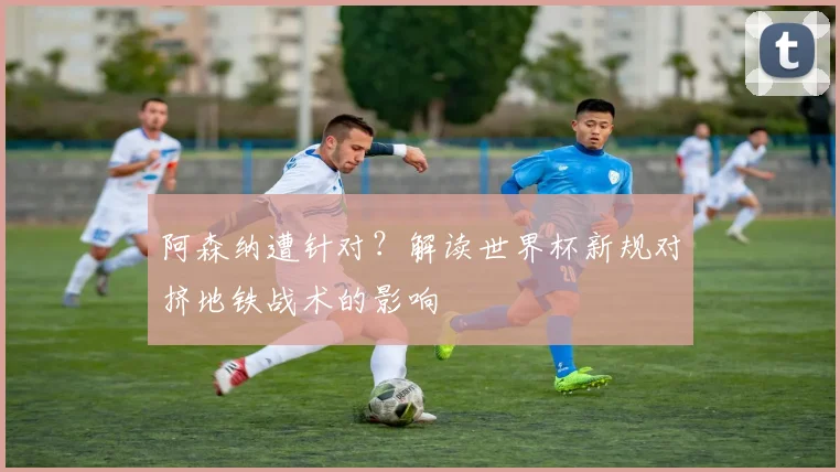 阿森纳遭针对?解读世界杯新规对挤地铁战术的影响